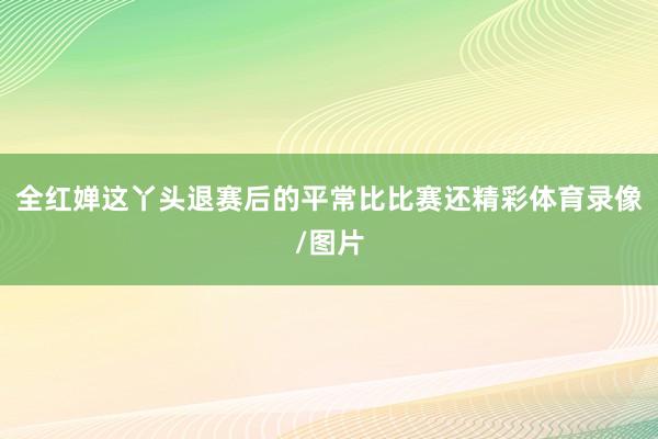 全红婵这丫头退赛后的平常比比赛还精彩体育录像/图片