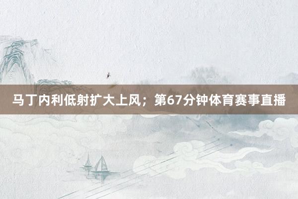 马丁内利低射扩大上风；第67分钟体育赛事直播