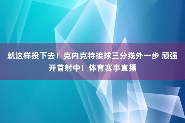 就这样投下去！克内克特接球三分线外一步 顽强开首射中！体育赛事直播