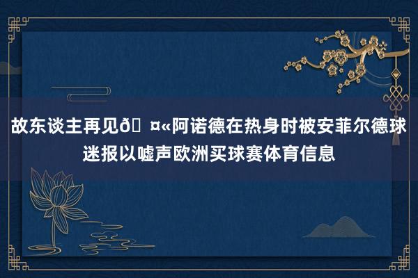故东谈主再见🤫阿诺德在热身时被安菲尔德球迷报以嘘声欧洲买球赛体育信息