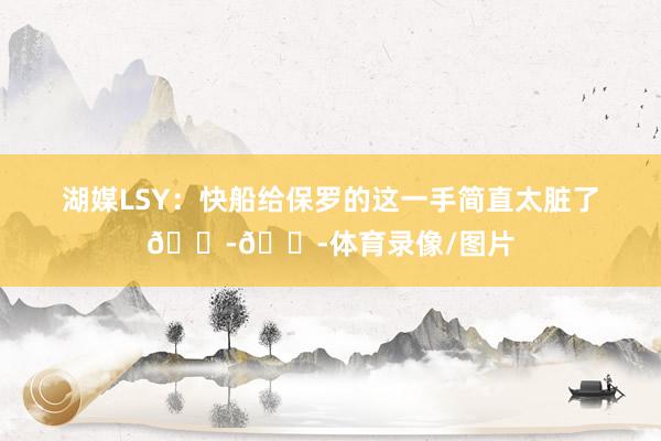 湖媒LSY：快船给保罗的这一手简直太脏了😭😭体育录像/图片
