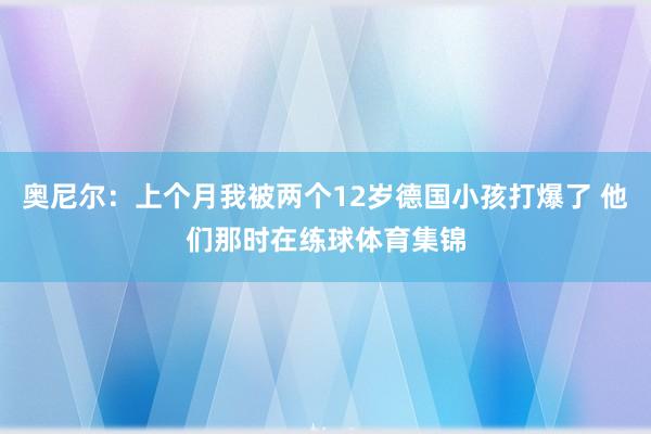奥尼尔：上个月我被两个12岁德国小孩打爆了 他们那时在练球体育集锦