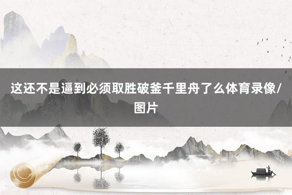 这还不是逼到必须取胜破釜千里舟了么体育录像/图片