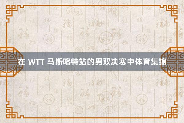 在 WTT 马斯喀特站的男双决赛中体育集锦