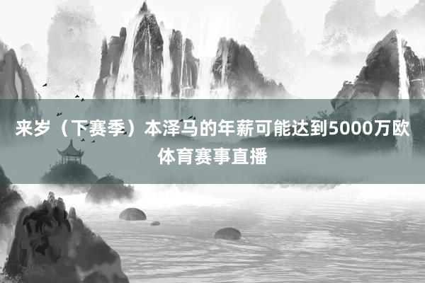来岁（下赛季）本泽马的年薪可能达到5000万欧体育赛事直播