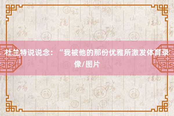 杜兰特说说念：“我被他的那份优雅所激发体育录像/图片
