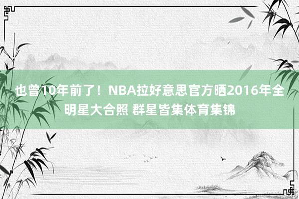 也曾10年前了！NBA拉好意思官方晒2016年全明星大合照 群星皆集体育集锦