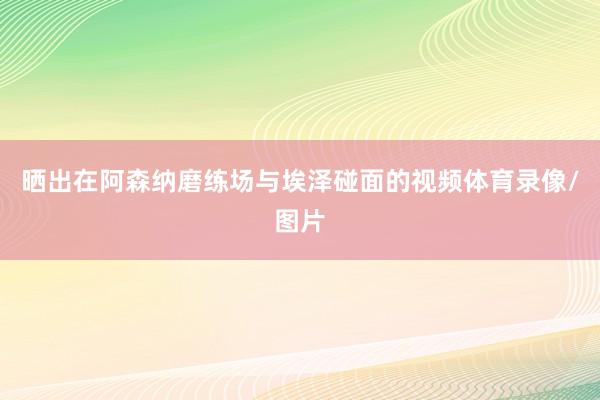 晒出在阿森纳磨练场与埃泽碰面的视频体育录像/图片