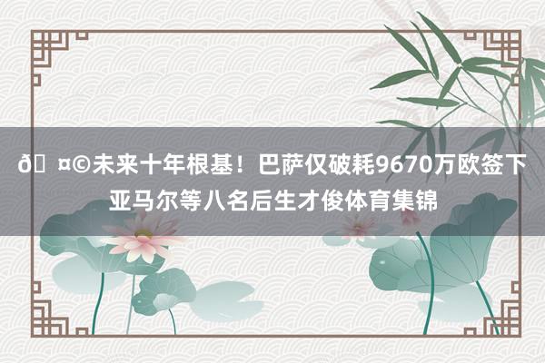 🤩未来十年根基!巴萨仅破耗9670万欧签下亚马尔等八名后生才俊体育集锦