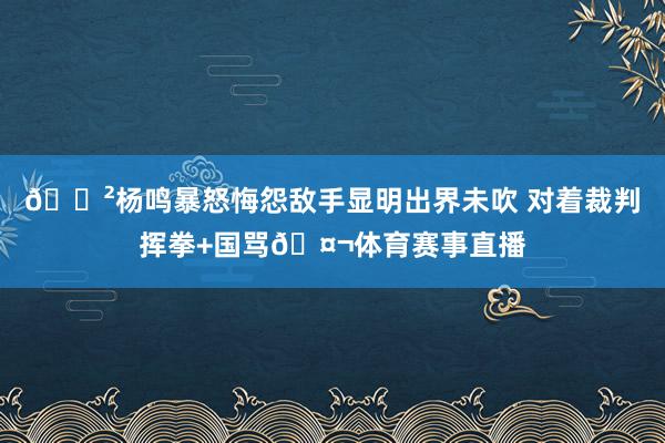 😲杨鸣暴怒悔怨敌手显明出界未吹 对着裁判挥拳+国骂🤬体育赛事直播