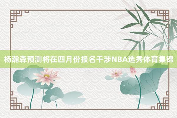 杨瀚森预测将在四月份报名干涉NBA选秀体育集锦
