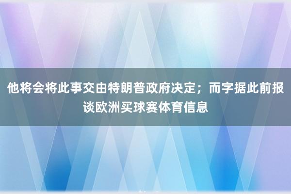 他将会将此事交由特朗普政府决定；而字据此前报谈欧洲买球赛体育信息