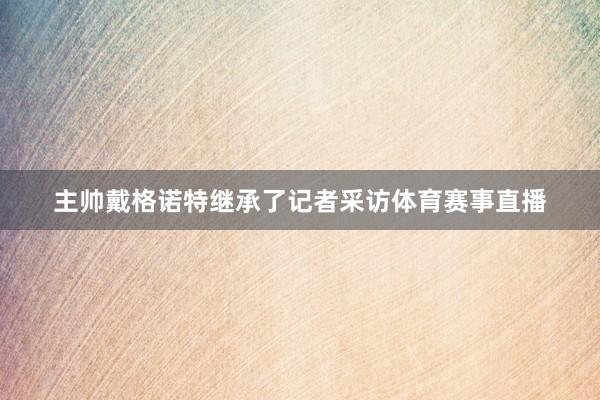 主帅戴格诺特继承了记者采访体育赛事直播