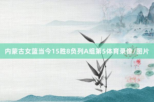 内蒙古女篮当今15胜8负列A组第5体育录像/图片