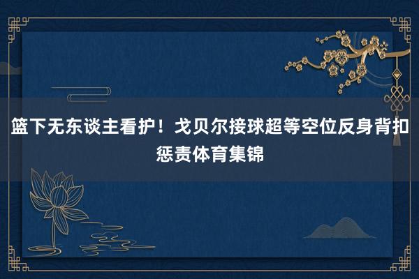 篮下无东谈主看护！戈贝尔接球超等空位反身背扣惩责体育集锦