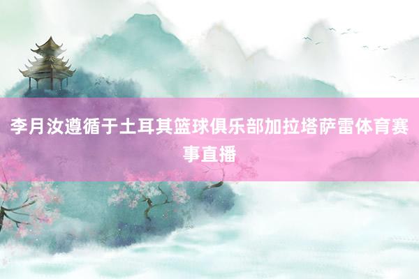 李月汝遵循于土耳其篮球俱乐部加拉塔萨雷体育赛事直播