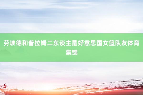 劳埃德和普拉姆二东谈主是好意思国女篮队友体育集锦
