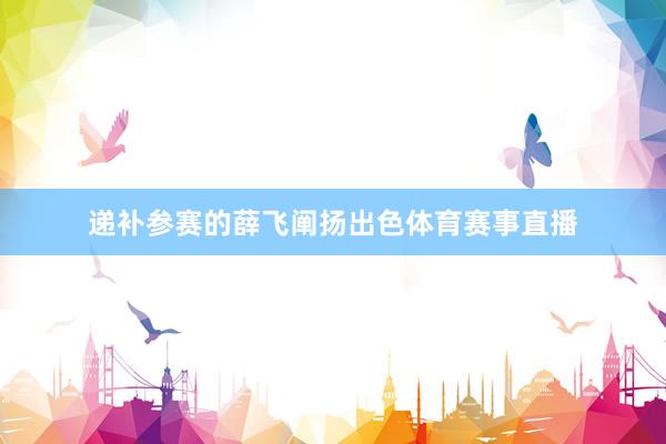 递补参赛的薛飞阐扬出色体育赛事直播