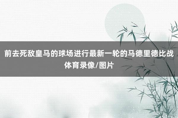 前去死敌皇马的球场进行最新一轮的马德里德比战体育录像/图片