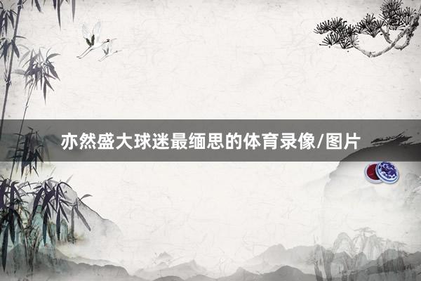 亦然盛大球迷最缅思的体育录像/图片