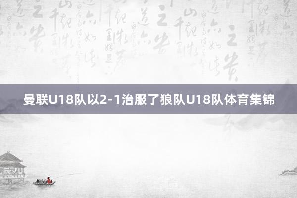 曼联U18队以2-1治服了狼队U18队体育集锦