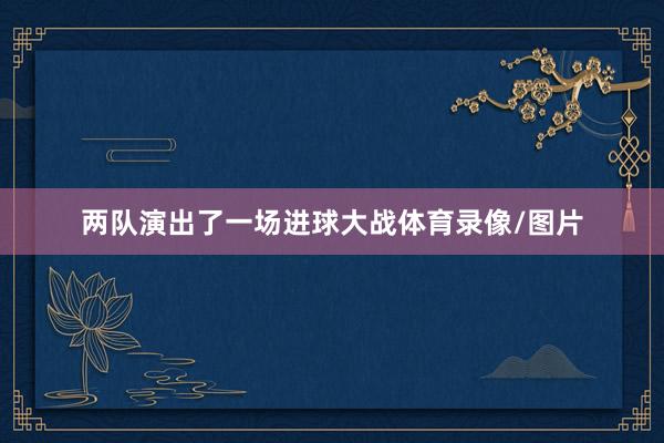 两队演出了一场进球大战体育录像/图片