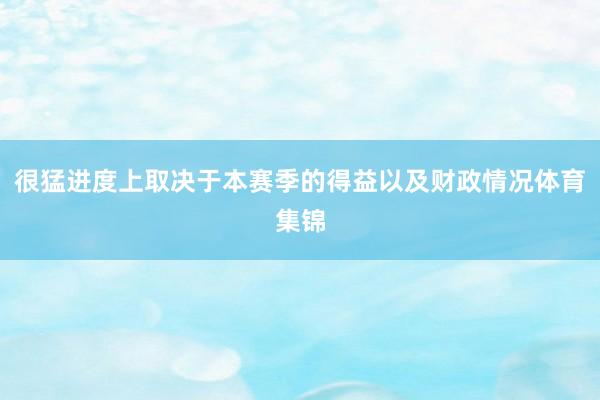 很猛进度上取决于本赛季的得益以及财政情况体育集锦