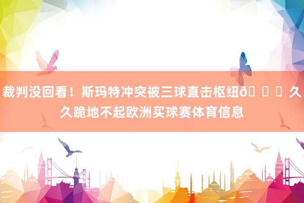 裁判没回看!斯玛特冲突被三球直击枢纽🏈久久跪地不起欧洲买球赛体育信息