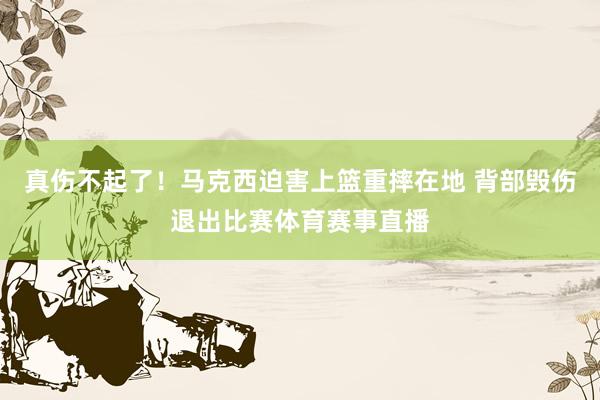 真伤不起了!马克西迫害上篮重摔在地 背部毁伤退出比赛体育赛事直播