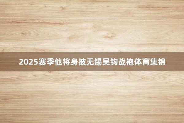 2025赛季他将身披无锡吴钩战袍体育集锦