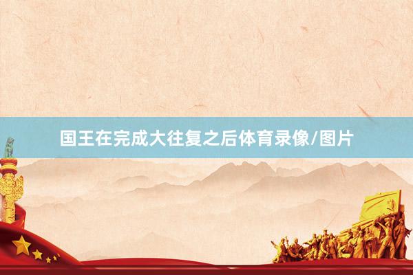 国王在完成大往复之后体育录像/图片