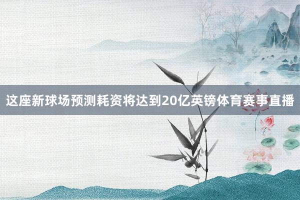 这座新球场预测耗资将达到20亿英镑体育赛事直播