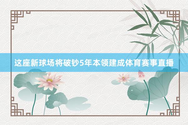 这座新球场将破钞5年本领建成体育赛事直播