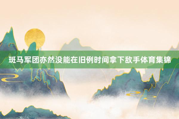 斑马军团亦然没能在旧例时间拿下敌手体育集锦