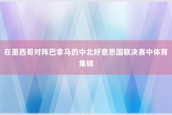 在墨西哥对阵巴拿马的中北好意思国联决赛中体育集锦