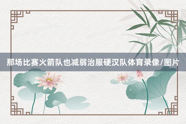 那场比赛火箭队也减弱治服硬汉队体育录像/图片