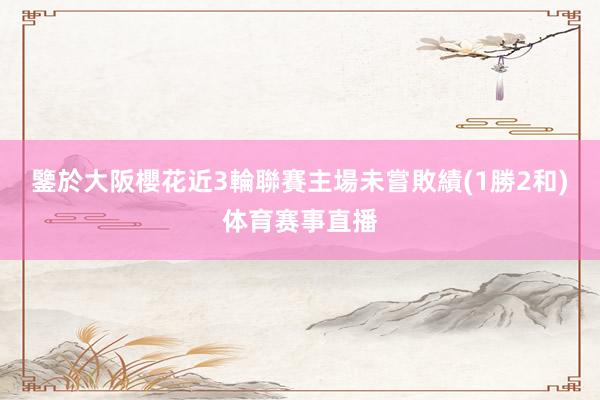 鑒於大阪櫻花近3輪聯賽主場未嘗敗績(1勝2和)体育赛事直播