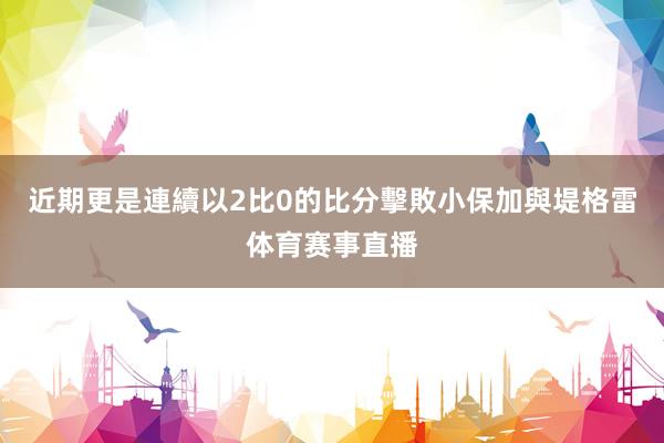 近期更是連續以2比0的比分擊敗小保加與堤格雷体育赛事直播