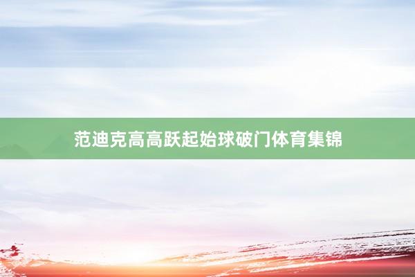 范迪克高高跃起始球破门体育集锦