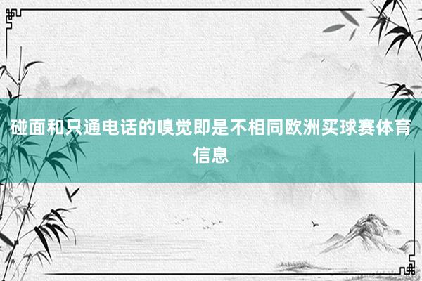 碰面和只通电话的嗅觉即是不相同欧洲买球赛体育信息