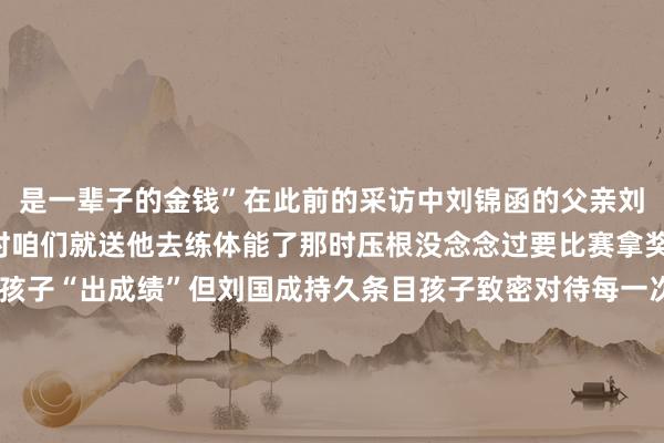 是一辈子的金钱”在此前的采访中刘锦函的父亲刘国成说“孩子在4岁多时咱们就送他去练体能了那时压根没念念过要比赛拿奖”虽说初志并非是让孩子“出成绩”但刘国成持久条目孩子致密对待每一次测验“总要对得起付出了的本领”“刘锦函刚来的一年多里莫得相配隆起”在之前的采访中田径培植王均亮坦言刘锦函并不属于“天才型”或“资质异禀”的但实在是比拟专注和致密的并且能风雨无阻坚抓测验小数请假有后劲有相识有实力加油“小孩哥”刘锦函！愿你在属于我方的赛场上勇敢追梦愿你不负韶华畴前可期！起首丨新华网 发布于：山西省欧洲买球赛体育信息