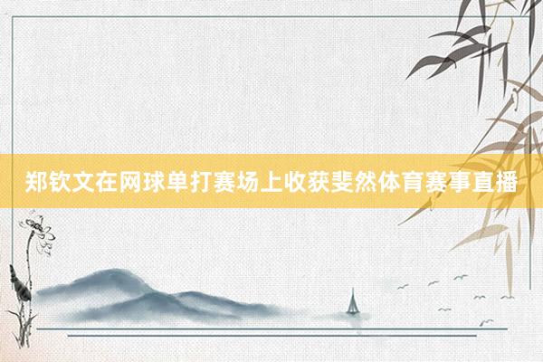 郑钦文在网球单打赛场上收获斐然体育赛事直播