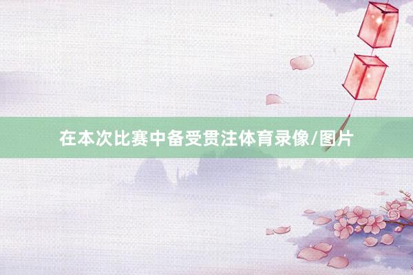 在本次比赛中备受贯注体育录像/图片