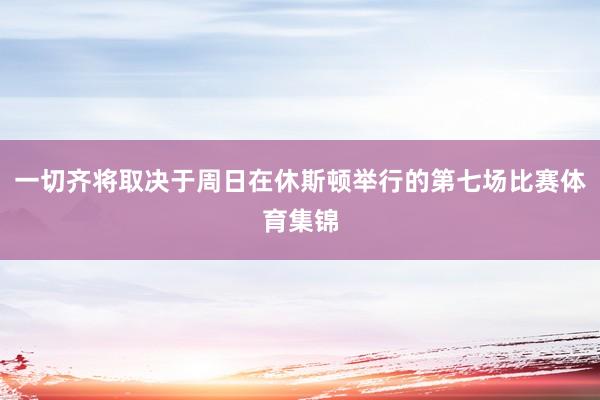 一切齐将取决于周日在休斯顿举行的第七场比赛体育集锦