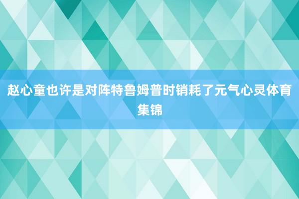 赵心童也许是对阵特鲁姆普时销耗了元气心灵体育集锦