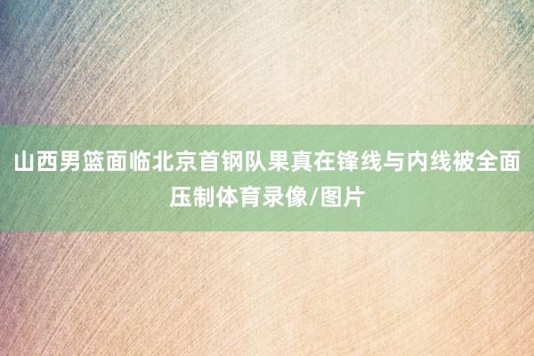 山西男篮面临北京首钢队果真在锋线与内线被全面压制体育录像/图片