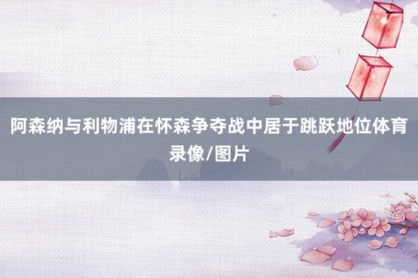 阿森纳与利物浦在怀森争夺战中居于跳跃地位体育录像/图片