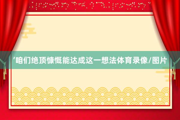 ’咱们绝顶慷慨能达成这一想法体育录像/图片