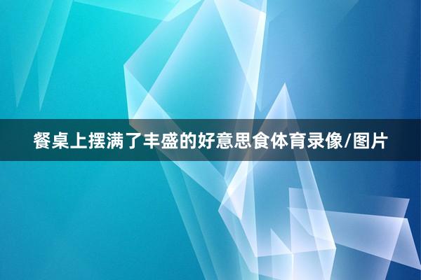 餐桌上摆满了丰盛的好意思食体育录像/图片