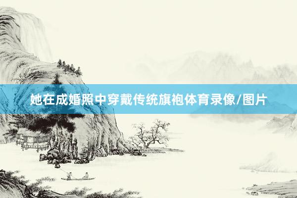 她在成婚照中穿戴传统旗袍体育录像/图片